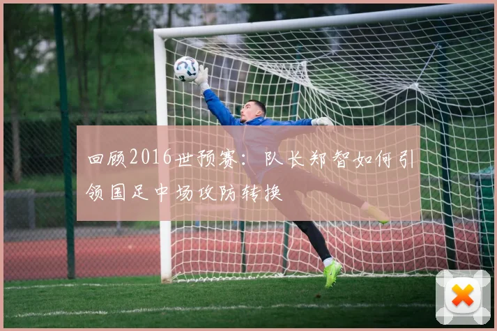回顾2016世预赛：队长郑智如何引领国足中场攻防转换