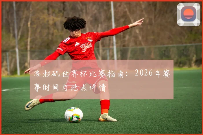 洛杉矶世界杯比赛指南：2026年赛事时间与地点详情