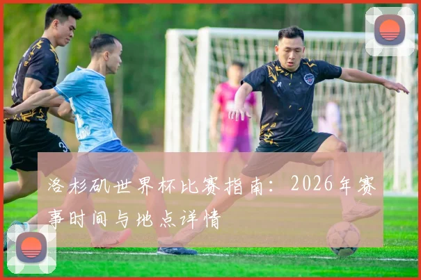 洛杉矶世界杯比赛指南：2026年赛事时间与地点详情