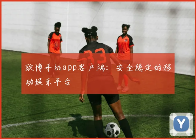 欧博手机app客户端：安全稳定的移动娱乐平台